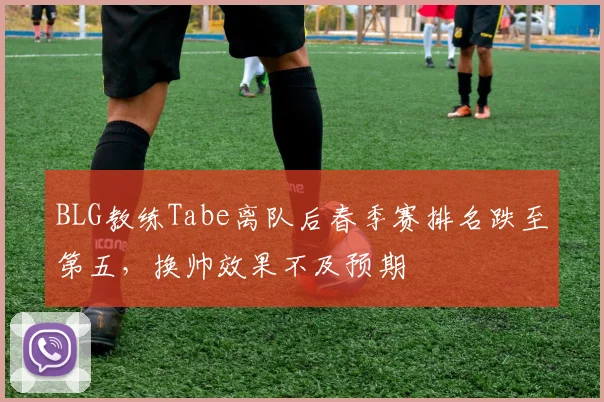 BLG教练Tabe离队后春季赛排名跌至第五，换帅效果不及预期