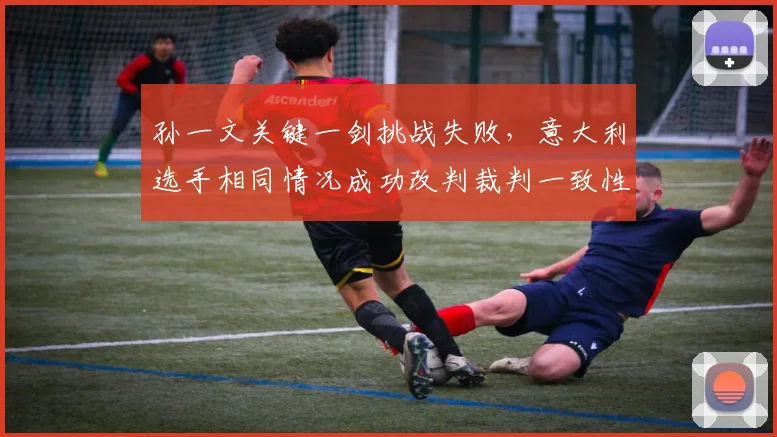 孙一文关键一剑挑战失败，意大利选手相同情况成功改判裁判一致性遭严重质疑